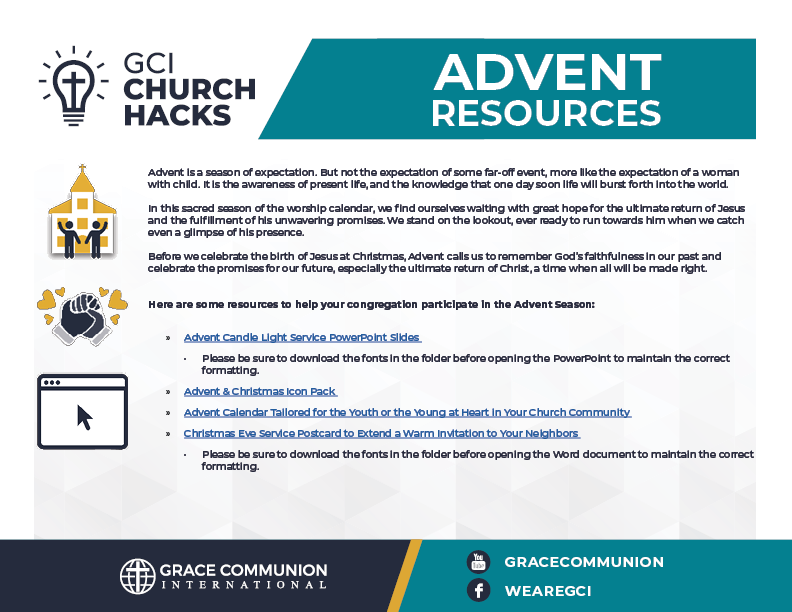 GC CHURCH HACKS - ADVENT RESOURCES. Advent is a season of expectation. But not the expectation of some far-off event, more like the expectation of a woman with child. It is the awareness of present life, and the knowledge that one day soon life will burst forth into the world. In this sacred season of the worship calendar, we find ourselves waiting with great hope for the ultimate return of Jesus and the fulfillment of his unwavering promises. We stand on the lookout, ever ready to run towards him when we catch even a glimpse of his presence. Before we celebrate the birth of Jesus at Christmas, Advent calls us to remember God’s faithfulness in our past and celebrate the promises for our future, especially the ultimate return of Christ, a time when all will be made right. Here are some resources to help your congregation participate in the Advent Season: » Advent Candle Light Service PowerPoint Slides • Please be sure to download the fonts in the folder before opening the PowerPoint to maintain the correct formatting. » Advent & Christmas Icon Pack » Advent Calendar Tailored for the Youth or the Young at Heart in Your Church Community » Christmas Eve Service Postcard to Extend a Warm Invitation to Your Neighbors • Please be sure to download the fonts in the folder before opening the Word document to maintain the correct formatting.